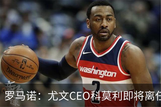 罗马诺：尤文CEO科莫利即将离任，卡内瓦利是继任主要人选